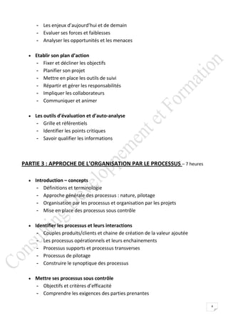 - Les enjeux d’aujourd’hui et de demain
     - Evaluer ses forces et faiblesses
     - Analyser les opportunités et les menaces

   Etablir son plan d’action
     -   Fixer et décliner les objectifs
     -   Planifier son projet
     -   Mettre en place les outils de suivi
     -   Répartir et gérer les responsabilités
     -   Impliquer les collaborateurs
     -   Communiquer et animer

   Les outils d’évaluation et d’auto-analyse
     - Grille et référentiels
     - Identifier les points critiques
     - Savoir qualifier les informations



PARTIE 3 : APPROCHE DE L’ORGANISATION PAR LE PROCESSUS – 7 heures

   Introduction – concepts
     -   Définitions et terminologie
     -   Approche générale des processus : nature, pilotage
     -   Organisation par les processus et organisation par les projets
     -   Mise en place des processus sous contrôle

   Identifier les processus et leurs interactions
     -   Couples produits/clients et chaine de création de la valeur ajoutée
     -   Les processus opérationnels et leurs enchainements
     -   Processus supports et processus transverses
     -   Processus de pilotage
     -   Construire le synoptique des processus

   Mettre ses processus sous contrôle
     - Objectifs et critères d’efficacité
     - Comprendre les exigences des parties prenantes

                                                                               4
 