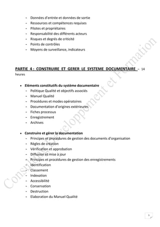 -   Données d’entrée et données de sortie
         -   Ressources et compétences requises
         -   Pilotes et propriétaires
         -   Responsabilité des différents acteurs
         -   Risques et degrés de criticité
         -   Points de contrôles
         -   Moyens de surveillance, indicateurs




PARTIE 4 : CONSTRUIRE ET GERER LE SYSTEME DOCUMENTAIRE – 14
heures


   Eléments constitutifs du système documentaire
         -   Politique Qualité et objectifs associés
         -   Manuel Qualité
         -   Procédures et modes opératoires
         -   Documentation d’origines extérieures
         -   Fiches processus
         -   Enregistrement
         -   Archives

   Construire et gérer la documentation
         -   Principes et procédures de gestion des documents d’organisation
         -   Règles de création
         -   Vérification et approbation
         -   Diffusion et mise à jour
         -   Principes et procédures de gestion des enregistrements
         -   Identification
         -   Classement
         -   Indexation
         -   Accessibilité
         -   Conservation
         -   Destruction
         -   Elaboration du Manuel Qualité



                                                                               5
 