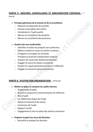 PARTIE 5 : MESURES, SURVEILLANCE ET AMELIORATION CONTINUE – 7
heures


   Principes généraux de la mesure et de la surveillance
         -   Maitriser les dispositifs de contrôle
         -   Evaluer la perception des clients
         -   Introduction à l’audit qualité
         -   Mesure et surveillance des produits
         -   Mesure et surveillance des processus

   Gestion des non-conformités
         - Identifier et traiter les produits non-conformes
         - Mettre en place et suivre les actions curatives
         - Enregistrer et analyser les résultats
           Principes et outils de l’amélioration continue
         - Analyser les causes des dysfonctionnements
         - Engager et suivre les actions correctives
         - Etudier les risques potentiels et mesurer l’efficacité
         - Engager et suivre les actions préventives




PARTIE 6 : PILOTER SON ORGANISATION – 14 heures

   Mettre en place et conduire les audits internes
         -   Programmes d’audits
         -   Recueil et analyse de la documentation de référence
         -   Plan d’audit
         -   Les différentes étapes de l’audit
         -   Relevé et traitement des écarts
         -   Conclusion de l’audit
         -   Rapport d’audit
         -   Engagement et mise en place des actions correctives

   Préparer et gérer les revus de Direction
         - Recueillir et analyser les données
                                                                    6
 