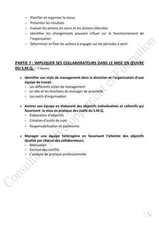 - Planifier et organiser la revue
     - Présenter les résultats
     - Evaluer les actions en cours et les actions clôturées
     - Identifier les changements pouvant influer sur le fonctionnement de
       l’organisation
     - Déterminer et fixer les actions à engager sur les périodes à venir




PARTIE 7 : IMPLIQUER SES COLLABORATEURS DANS LE MISE EN ŒUVRE
DU S.M.Q. – 7 heures

   Identifier son style de management dans la direction et l’organisation d’une
     équipe de travail.
     - Les différents styles de management
     - Le rôle et les fonctions du manager de proximité
     - Les outils d'organisation

   Animer son équipe en élaborant des objectifs individualisés et collectifs qui
     favorisent la mise en pratique des outils du S.M.Q.
     - Elaboration d'objectifs
     - Création d’outils de suivi
     - Responsabilisation et autonomie

   Manager une équipe hétérogène en favorisant l’atteinte des objectifs
     Qualité par chacun des collaborateurs.
     - Motivation
     - Gestion des conflits
     - L’analyse de pratique professionnelle




                                                                                    7
 