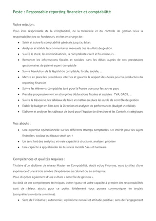 Poste : Responsable reporting financier et comptabilité
Votre mission :
Vous êtes responsable de la comptabilité, de la trésorerie et du contrôle de gestion sous la
responsabilité des co-fondateurs, et êtes en charge de :
● Saisir et suivre la comptabilité générale jusqu'au bilan.
● Analyser et établir les commentaires mensuels des résultats de gestion.
● Suivre le stock, les immobilisations, la comptabilité client et fournisseurs…
● Remonter les informations fiscales et sociales dans les délais auprès de nos prestataires
gestionnaires de paie et expert-comptable
● Suivre l'évolution de la législation comptable, fiscale, sociale, ...
● Mettre en place les procédures internes et garantir le respect des délais pour la production du
reporting financier
● Suivre les éléments comptables tant pour la France que pour les autres pays
● Prendre progressivement en charge les déclarations fiscales et sociales : TVA, DADS, …
● Suivre la trésorerie, les tableaux de bord et mettre en place les outils de contrôle de gestion
● Établir le budget en lien avec la Direction et analyser les performances (budget vs réalisé).
● Elaborer et analyser les tableaux de bord pour l’équipe de direction et les Conseils stratégiques
Vos atouts :
● Une expertise opérationnelle sur les différents champs comptables. Un intérêt pour les sujets
financiers, sociaux ou fiscaux serait un +
● Un sens fort des analytics, et vraie capacité à structurer, analyser, prioriser
● Une capacité à appréhender les business models Saas et hardware
Compétences et qualités requises :
Titulaire d’un diplôme de niveau Master en Comptabilité, Audit et/ou Finances, vous justifiez d’une
expérience d’une à trois années d’expérience en cabinet ou en entreprise.
Vous disposez également d’une culture « contrôle de gestion ».
Au-delà de vos compétences techniques, votre rigueur et votre capacité à prendre des responsabilités
sont de sérieux atouts pour ce poste. Idéalement vous pouvez communiquer en anglais
(compréhension écrite a minima).
● Sens de l’initiative ; autonomie ; optimisme naturel et attitude positive ; sens de l’engagement
 