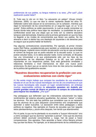 preferencias de sus padres, su lengua materna o su sexo. ¿Por qué? ¿Qué
explicación puede haber?

R. Todo eso lo cito en mi libro “La educación en peligro” (Grupo Unisón
Ediciones. 2000). Lo que me dice lo vienen repitiendo desde los años 70.
Defienden sobre todo educar en la convivencia y en la cohesión, mientras que
dejan la transmisión de los conocimientos en un segundo lugar, en un “si se
puede”. Estos políticos se están equivocando, lo cual se puede comprobar en
Suecia donde esta política hace bajar los resultados. La posibilidad de que la
conflictividad social sea una etapa que se evita con su sistema educativo
tampoco está demostrada. Estamos ante la primera generación en que los hijos
no llegarán a los niveles de conocimientos que tienen sus padres. No me
atrevería a decir si detrás hay una ideología de izquierdas o de derechas pero
es seguro que se podría hablar de facilismo.

Hay algunas contradicciones sorprendentes. Por ejemplo, el primer ministro
sueco Olof Palme, socialdemócrata pero también un aristócrata que dominaba
varias lenguas, implantó como ministro de educación una ley en que se limitaba
el número de lenguas que se podía estudiar en la escuela sueca. Lo que no
podían estudiar todos, no lo debía estudiar nadie. Como contraste, en Bruselas
hay una Universidad a la que prácticamente sólo van los hijos de los
representantes de los diferentes Estados en la UE, que son políticos
importantes en sus respectivos países. Esto está generando amistades y
relaciones familiares a nivel internacional, es decir una nueva joven
aristocracia. Es decir que ya va siendo hora mirar de más cerca los resultados
de la política del igualitarismo escolar.

"Nuestros docentes recuperarían la profesión con una
       evaluaciones externas con cierto rigor"
4.) No existe ningún trabajo que compare los resultados de una enseñanza
basada en el uso de las nuevas tecnologías con los de una enseñanza en que
las nuevas tecnologías sólo ocupen un lugar complementario, sin embargo
muchos responsables políticos de educación apuestan sin dudarlo por
invertir grandes sumas de dinero en priorizar la compra de ordenadores
para mejorar los resultados. ¿Por qué?

Hay pedagogos que defienden que los ordenadores solucionarán los bajos
rendimientos del sistema educativo igualitarista. Así piensan “salvar” a todos
los alumnos. Por otro lado hay políticos que consideran que no es necesario
que los alumnos de su país adquieran conocimientos sino simplemente que
aprendan a saber buscarlos. La asociación entre estos pedagogos y estos
políticos es negativa. Hay ejemplos en Suecia de escuelas que han seguido
estos planteamientos y, pocos años después, han tenido que abandonarlos.

Por mi parte, lo que me he planteado no es enseñar a “buscar información” sino
a cómo conseguir que los alumnos “aprendan a pensar”. Creo que los alumnos
primero deben acumular conocimientos y, luego, han de pasar a hacer
comparaciones. Dos ejemplos. Para aprender a hacer crítica literaria primero
hay que leer los libros. Por ejemplo, en el descubrimiento de los antibióticos por
 