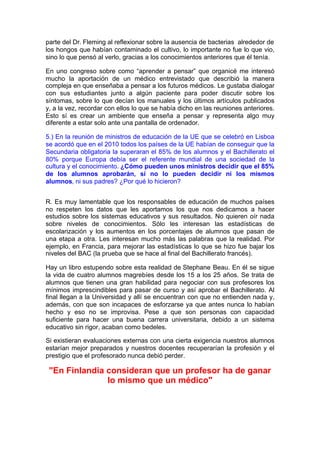 parte del Dr. Fleming al reflexionar sobre la ausencia de bacterias alrededor de
los hongos que habían contaminado el cultivo, lo importante no fue lo que vio,
sino lo que pensó al verlo, gracias a los conocimientos anteriores que él tenía.

En uno congreso sobre como “aprender a pensar” que organicé me interesó
mucho la aportación de un médico entrevistado que describió la manera
compleja en que enseñaba a pensar a los futuros médicos. Le gustaba dialogar
con sus estudiantes junto a algún paciente para poder discutir sobre los
síntomas, sobre lo que decían los manuales y los últimos artículos publicados
y, a la vez, recordar con ellos lo que se había dicho en las reuniones anteriores.
Esto sí es crear un ambiente que enseña a pensar y representa algo muy
diferente a estar solo ante una pantalla de ordenador.

5.) En la reunión de ministros de educación de la UE que se celebró en Lisboa
se acordó que en el 2010 todos los países de la UE habían de conseguir que la
Secundaria obligatoria la superaran el 85% de los alumnos y el Bachillerato el
80% porque Europa debía ser el referente mundial de una sociedad de la
cultura y el conocimiento. ¿Cómo pueden unos ministros decidir que el 85%
de los alumnos aprobarán, si no lo pueden decidir ni los mismos
alumnos, ni sus padres? ¿Por qué lo hicieron?


R. Es muy lamentable que los responsables de educación de muchos países
no respeten los datos que les aportamos los que nos dedicamos a hacer
estudios sobre los sistemas educativos y sus resultados. No quieren oír nada
sobre niveles de conocimientos. Sólo les interesan las estadísticas de
escolarización y los aumentos en los porcentajes de alumnos que pasan de
una etapa a otra. Les interesan mucho más las palabras que la realidad. Por
ejemplo, en Francia, para mejorar las estadísticas lo que se hizo fue bajar los
niveles del BAC (la prueba que se hace al final del Bachillerato francés).

Hay un libro estupendo sobre esta realidad de Stephane Beau. En él se sigue
la vida de cuatro alumnos magrebíes desde los 15 a los 25 años. Se trata de
alumnos que tienen una gran habilidad para negociar con sus profesores los
mínimos imprescindibles para pasar de curso y así aprobar el Bachillerato. Al
final llegan a la Universidad y allí se encuentran con que no entienden nada y,
además, con que son incapaces de esforzarse ya que antes nunca lo habían
hecho y eso no se improvisa. Pese a que son personas con capacidad
suficiente para hacer una buena carrera universitaria, debido a un sistema
educativo sin rigor, acaban como bedeles.

Si existieran evaluaciones externas con una cierta exigencia nuestros alumnos
estarían mejor preparados y nuestros docentes recuperarían la profesión y el
prestigio que el profesorado nunca debió perder.

 "En Finlandia consideran que un profesor ha de ganar
               lo mismo que un médico"
 