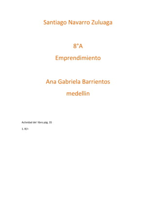 Santiago Navarro Zuluaga


                                   8°A
                              Emprendimiento


                     Ana Gabriela Barrientos
                                 medellin



Actividad del libro pág. 35

1. R/=
 