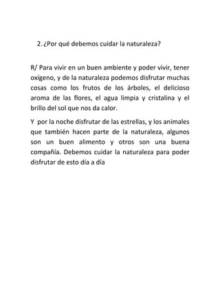 2. ¿Por qué debemos cuidar la naturaleza?


R/ Para vivir en un buen ambiente y poder vivir, tener
oxígeno, y de la naturaleza podemos disfrutar muchas
cosas como los frutos de los árboles, el delicioso
aroma de las flores, el agua limpia y cristalina y el
brillo del sol que nos da calor.
Y por la noche disfrutar de las estrellas, y los animales
que también hacen parte de la naturaleza, algunos
son un buen alimento y otros son una buena
compañía. Debemos cuidar la naturaleza para poder
disfrutar de esto día a día
 