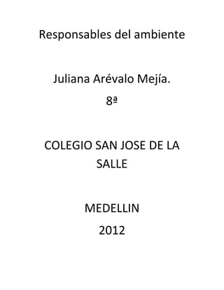 Responsables del ambiente


  Juliana Arévalo Mejía.
           8ª


COLEGIO SAN JOSE DE LA
        SALLE


       MEDELLIN
          2012
 