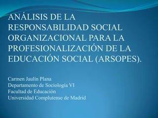 ANÁLISIS DE LA RESPONSABILIDAD SOCIAL ORGANIZACIONAL PARA LA PROFESIONALIZACIÓN DE LA EDUCACIÓN SOCIAL (ARSOPES).Carmen Jaulín PlanaDepartamento de Sociología VIFacultad de Educación Universidad Complutense de Madrid 