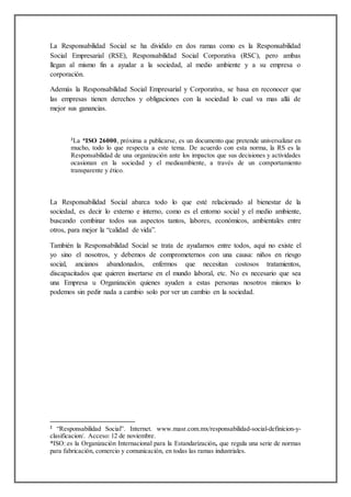 La Responsabilidad Social se ha dividido en dos ramas como es la Responsabilidad
Social Empresarial (RSE), Responsabilidad Social Corporativa (RSC), pero ambas
llegan al mismo fin a ayudar a la sociedad, al medio ambiente y a su empresa o
corporación.
Además la Responsabilidad Social Empresarial y Corporativa, se basa en reconocer que
las empresas tienen derechos y obligaciones con la sociedad lo cual va mas allá de
mejor sus ganancias.
2
La *ISO 26000, próxima a publicarse, es un documento que pretende universalizar en
mucho, todo lo que respecta a este tema. De acuerdo con esta norma, la RS es la
Responsabilidad de una organización ante los impactos que sus decisiones y actividades
ocasionan en la sociedad y el medioambiente, a través de un comportamiento
transparente y ético.
La Responsabilidad Social abarca todo lo que esté relacionado al bienestar de la
sociedad, es decir lo externo e interno, como es el entorno social y el medio ambiente,
buscando combinar todos sus aspectos tantos, labores, económicos, ambientales entre
otros, para mejor la “calidad de vida”.
También la Responsabilidad Social se trata de ayudarnos entre todos, aquí no existe el
yo sino el nosotros, y debemos de comprometernos con una causa: niños en riesgo
social, ancianos abandonados, enfermos que necesitan costosos tratamientos,
discapacitados que quieren insertarse en el mundo laboral, etc. No es necesario que sea
una Empresa u Organización quienes ayuden a estas personas nosotros mismos lo
podemos sin pedir nada a cambio solo por ver un cambio en la sociedad.
2
“Responsabilidad Social”. Internet. www.masr.com.mx/responsabilidad-social-definicion-y-
clasificacion/. Acceso: 12 de noviembre.
*ISO: es la Organización Internacional para la Estandarización, que regula una serie de normas
para fabricación, comercio y comunicación, en todas las ramas industriales.
 