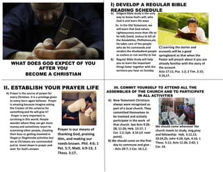 WHAT DOES GOD EXPECT OF YOU
AFTER YOU
BECOME A CHRISTIAN
I) DEVELOP A REGULAR BIBLE
READING SCHEDULE
A) Diligent Bible study is the only
way to know God’s will, who
God is and learn His ways
Ex. In the Old Testament, we
will learn that God values
righteousnessmore than life so
he tells David, Joshua to kill all
the Amalekites, Phillistines,etc.
He takes care of the people
who do his commands and
renders the disobedientpeople
as useless or not worthy to live
B) Regular Bible Study will help
you to learn the important
things faster together with the
sermons you hear on Sunday.
C) Learning the stories and
accounts will be a good
springboard so that when the
Pastor will preach about it you are
already familiar with the story of
the account
Acts 17:11; Psa. 1:2; 2 Tim. 2:15;
3:16,17.
II. ESTABLISH YOUR PRAYER LIFE
A) Prayer is the source of power for
every Christian. It is a privilege given
to every born-again believer. Prayer
is amazing because imagine asking
the Creator of the universe for
somethingand He will give it?
Prayer is very important in
surviving in this world. People
wonder where they can get more
money and sometimes resort to
scamming other people, cheating
their boss or getting involved in
illegal or illegitimate activities but
we as Christians are commanded
just to kneel down in prayer and
wait for God’s answer.
Prayer is our means of
thanking God, praising
Him, and making our
needs known. Phil. 4:6; 1
Pet. 5:7; Matt. 6:9-13; 1
Thess. 5:17.
III. COMMIT YOURSELF TO ATTEND ALL THE
ASSEMBLIES OF THE CHURCH AND TO PARTICIPATE
IN ALL ACTIVITIES
A) New Testament Christians
always were recognized as
part of a local church. They
committed themselves to
be involved and actively
participate in the work of
that church. See Acts 9:26-
28; 11:26; Heb. 13:17; 1
Cor. 1:2; Eph. 4:16 (cf. next
point).
B) We should come on the first
day to commune and give -
- Acts 20:7; 1 Cor. 16:1,2.
We should come whenever the
church meets to study, sing,pray
and fellowship: Heb. 3:12,13;
10:24,25; John 4:24; Eph. 4:16; 1
Thess. 5:11; Acts 11:26; 2:42; 1
Cor. 14.
 