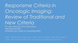 Responsme Criteria in
Oncologic Imaging:
Review of Traditional and
New Criteria
Dr Juan Manuel Chino Mendoza
MR RADIOLOGIA
HOSPITAL DE CLINICAS UNIVERSITARIO
EMEL TIRKES, MD • MARGARET A. HOLLAR, DO • MARK TANN, MD • MARC D.
KOHLI, MD • FATIH AKISIK, MD • KUMARESAN SANDRASEGARAN, MD
 