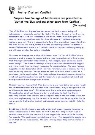 English Department 
KS4 
Poetry Cluster: Conflict 
Example 
Compare how feelings of helplessness are presented in 
‘Out of the Blue’ and one other poem from ‘Conflict’. 
(36 marks) 
'Out of the Blue' and 'Poppies' are two poems that both present feelings of helplessness in response to conflict. In 'Out of the Blue', the poet writes from the perspective of a victim who is trapped in the World Trade centre during the 9/11 attacks. Armitage provides a voice for those who were left helpless and waiting, hoping to be saved. This is in comparison to Jane Weir who, rather than writing from the point of view of a victim, writes about the universal experience of a mother's sense of helplessness as she is left behind - unable to stop her son from growing up and left alone with her fears about his safety. 
The poets use language in a number of different ways. In 'Out of the Blue' direct address is used to engage the reader and help them to empathise with the situation that Armitage's character finds himself in. For example, "Does anyone see a soul worth saving?" This shows the feelings of helplessness as he finds himself trapped and trying to get the attention of the rescue forces down below. The word "anyone" suggests a kind of desperation whilst "soul" is a reminder, if one is needed, that he is someone worthy of rescue. It also makes me think of an SOS, which is what he is sending out to the people below. The rhetorical question makes it seem as though he is not just questioning observers and the reader, he is also questioning himself and his significance in such a large-scale disaster. 
This is in contrast the way that Weir directs her poem towards her son as she recalls her tender memories of him as a small child. For example, "Play at being Eskimos like we did when you were little". This shows that this is a much more personal poem. The poet makes use of past tense in order to emphasise the fact that this is something that she feels that she can no longer do and yet she still seems to see her son as the helpless young boy that he used to be, rather than the young adult that he has grown into. Perhaps her sense of helplessness comes from her inability to let her son go. 
In addition to this, both poets also make vivid use of imagery in order to present a sense of helplessness in their poem. In 'Out of the Blue' the poet makes use of personification to describe the fire that has trapped the character in the building. For example, "The heat behind me is bullying, driving." This suggests the speaker is a victim that is being overpowered. The word "driving" shows the power and force of the fire.  