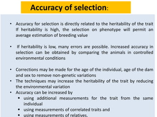 • Accuracy for selection is directly related to the heritability of the trait
If heritability is high, the selection on phenotype will permit an
average estimation of breeding value
• If heritability is low, many errors are possible. Increased accuracy in
selection can be obtained by comparing the animals in controlled
environmental conditions
• Corrections may be made for the age of the individual, age of the dam
and sex to remove non-genetic variations
• The techniques may increase the heritability of the trait by reducing
the environmental variation
• Accuracy can be increased by
 using additional measurements for the trait from the same
individual
 using measurements of correlated traits and
 using measurements of relatives.
Accuracy of selection:
 