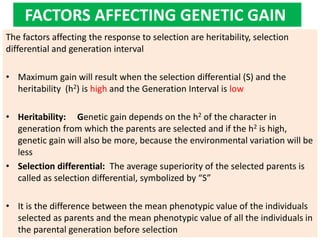 FACTORS AFFECTING GENETIC GAIN
The factors affecting the response to selection are heritability, selection
differential and generation interval
• Maximum gain will result when the selection differential (S) and the
heritability (h2) is high and the Generation Interval is low
• Heritability: Genetic gain depends on the h2 of the character in
generation from which the parents are selected and if the h2 is high,
genetic gain will also be more, because the environmental variation will be
less
• Selection differential: The average superiority of the selected parents is
called as selection differential, symbolized by “S”
• It is the difference between the mean phenotypic value of the individuals
selected as parents and the mean phenotypic value of all the individuals in
the parental generation before selection
 