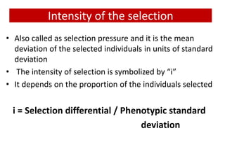 Intensity of the selection
• Also called as selection pressure and it is the mean
deviation of the selected individuals in units of standard
deviation
• The intensity of selection is symbolized by “i”
• It depends on the proportion of the individuals selected
i = Selection differential / Phenotypic standard
deviation
 