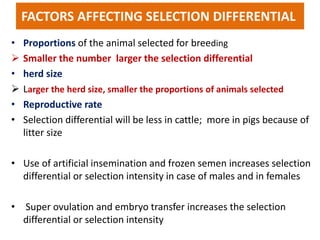 FACTORS AFFECTING SELECTION DIFFERENTIAL
• Proportions of the animal selected for breeding
 Smaller the number larger the selection differential
• herd size
 Larger the herd size, smaller the proportions of animals selected
• Reproductive rate
• Selection differential will be less in cattle; more in pigs because of
litter size
• Use of artificial insemination and frozen semen increases selection
differential or selection intensity in case of males and in females
• Super ovulation and embryo transfer increases the selection
differential or selection intensity
 
