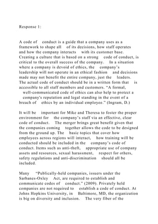 Response 1:
A code of conduct is a guide that a company uses as a
framework to shape all of its decisions, how staff operates
and how the company interacts with its customer base.
Creating a culture that is based on a strong code of conduct, is
critical to the overall success of the company. In a situation
where a company is devoid of ethics, the company’s
leadership will not operate in an ethical fashion and decisions
made may not benefit the entire company, just the leaders.
The actual code of conduct should be in a written form that is
accessible to all staff members and customers. “A formal,
well-communicated code of ethics can also help to protect a
company's reputation and legal standing in the event of a
breach of ethics by an individual employee.” (Ingram, D.)
It will be important for Mike and Theresa to foster the proper
environment for the company’s staff via an effective, clear
code of conduct. The merger brings great benefit given that
the companies coming together allows the code to be designed
from the ground up. The basic topics that cover how
employees across regions will interact, how training will be
conducted should be included in the company’s code of
conduct. Items such as anti-theft, appropriate use of company
assets and resources, sexual harassment, respect for others,
safety regulations and anti-discrimination should all be
included.
Many “Publically-held companies, issuers under the
Sarbanes-Oxley Act, are required to establish and
communicate codes of conduct.” (2009). Privately held
companies are not required to establish a code of conduct. At
Johns Hopkins University, in Baltimore, MD, the organization
is big on diversity and inclusion. The very fiber of the
 