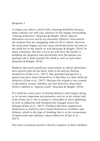 Response 1
A stigma can affect a child with a learning disability because
many cultures are still very sensitive to the stigma surrounding
“leaning difference” (Kayama & Haight, 2014). Special
Education services can be an extremely effective intervention
for students that are struggling with an LD at school, however
the associated stigma can also cause emotional harm not only to
the child but to the family as well (Kayama & Haight, 2014). In
many situations, this has a lot to do with how the family is
handling the diagnosis and specifically how the parents are
dealing with it both towards the child as well as each other
(Kayama & Haight, 2014).
Students that need significant intervention at school oftentimes
have parents that do not know what to do and are flailing
themselves (Chan et al., 2017). One potential perspective a
parent may have about themselves is that they are their child are
defective (Chan et al., 2017). Because the stigma is one created
in the family system, families can feel defective when their
child is labeled as “special needs” (Kayama & Haight, 2014).
If a child has early years of feeling defective and largely doing
so in various important environments such as in his school and
at his home, he or she is going to vulnerable to more pathology
as well as addiction and interpersonal struggle across the
lifespan (Chan et al., 2017). Children that have stigmatized
themselves as defective have found themselves worthless and
failures, which is the type of thinking that is at the cornerstone
of depression and substance abuse behaviors (Chan et al.,
2017).
One idea to promote positive identity response in these children
 