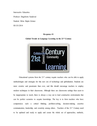 Innovación Educativa 
Profesor: Dagoberto Sandoval 
Student: Silvia Buján Gómez 
III CO 2014 
Response #1 
Global Trends in Language Learning in the 21st Century 
Educational systems from the 21st century require teachers who can be able to apply 
methodologies and strategies for this new era of technology and globalization. Students are 
more creative and passionate than ever, and this should encourage teachers to employ 
modern techniques in their classrooms. Although there are classrooms settings than seem to 
be inappropriate to teach, there is always a way out to lead constructive environments that 
can be perfect scenarios to acquire knowledge. The key is to form teachers who have 
competences such a critical thinking, problem-solving, decision-making, assertive 
communication, leadership, and creativity among others. Teachers of the 21st Century need 
to be updated and ready to apply and create the whole set of approaches, methods, 
 
