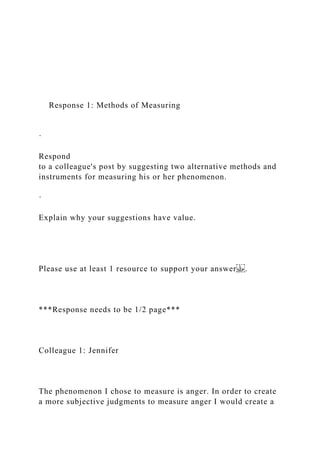 Response 1: Methods of Measuring
·
Respond
to a colleague's post by suggesting two alternative methods and
instruments for measuring his or her phenomenon.
·
Explain why your suggestions have value.
Please use at least 1 resource to support your answer .
***Response needs to be 1/2 page***
Colleague 1: Jennifer
The phenomenon I chose to measure is anger. In order to create
a more subjective judgments to measure anger I would create a
 