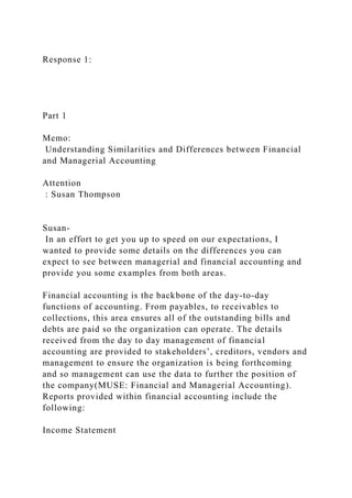 Response 1:
Part 1
Memo:
Understanding Similarities and Differences between Financial
and Managerial Accounting
Attention
: Susan Thompson
Susan-
In an effort to get you up to speed on our expectations, I
wanted to provide some details on the differences you can
expect to see between managerial and financial accounting and
provide you some examples from both areas.
Financial accounting is the backbone of the day-to-day
functions of accounting. From payables, to receivables to
collections, this area ensures all of the outstanding bills and
debts are paid so the organization can operate. The details
received from the day to day management of financial
accounting are provided to stakeholders’, creditors, vendors and
management to ensure the organization is being forthcoming
and so management can use the data to further the position of
the company(MUSE: Financial and Managerial Accounting).
Reports provided within financial accounting include the
following:
Income Statement
 