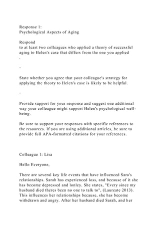 Response 1:
Psychological Aspects of Aging
Respond
to at least two colleagues who applied a theory of successful
aging to Helen's case that differs from the one you applied
.
·
State whether you agree that your colleague's strategy for
applying the theory to Helen's case is likely to be helpful.
·
Provide support for your response and suggest one additional
way your colleague might support Helen's psychological well-
being.
Be sure to support your responses with specific references to
the resources. If you are using additional articles, be sure to
provide full APA-formatted citations for your references.
Colleague 1: Lisa
Hello Everyone,
There are several key life events that have influenced Sara's
relationships. Sarah has experienced loss, and because of it she
has become depressed and lonley. She states, "Every since my
husband died theres been no one to talk to", (Laureate 2013).
This influences her relationships because, she has become
withdrawn and angry. After her husband died Sarah, and her
 