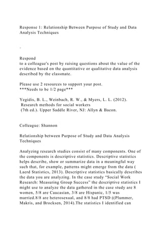 Response 1: Relationship Between Purpose of Study and Data
Analysis Techniques
·
Respond
to a colleague's post by raising questions about the value of the
evidence based on the quantitative or qualitative data analysis
described by the classmate.
Please use 2 resources to support your post.
***Needs to be 1/2 page***
Yegidis, B. L., Weinbach, R. W., & Myers, L. L. (2012).
Research methods for social workers
(7th ed.). Upper Saddle River, NJ: Allyn & Bacon.
Colleague: Shannon
Relationship between Purpose of Study and Data Analysis
Techniques
Analyzing research studies consist of many components. One of
the components is descriptive statistics. Descriptive statistics
helps describe, show or summarize data in a meaningful way
such that, for example, patterns might emerge from the data (
Laerd Statistics, 2013). Descriptive statistics basically describes
the data you are analyzing. In the case study “Social Work
Research: Measuring Group Success” the descriptive statistics I
might use to analyze the data gathered in the case study are 8
women, 5/8 are Caucasian, 3/8 are Hispanic, 1/5 was
married.8/8 are heterosexual, and 8/8 had PTSD ((Plummer,
Makris, and Brocksen, 2014).The statistics I identified can
 