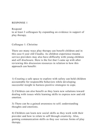 RESPONSE 1
Respond
to at least 2 colleagues by expanding on evidence in support of
play therapy.
Colleague 1: Christine
There are many ways play therapy can benefit children and in
this case 6 year old Claudia. As children experience trauma
service providers may also have difficulty with young children
and self disclosure. Here is the list that I came up with after
reviewing this discussion resources in relation to how this
approach can benefit:
1) Creating a safe space to explore with safety can hold children
accountable for responsible behaviors while developing
successful insight to harness positive strategies to cope.
2) Children can also benefit as they learn new solutions toward
dealing with issues while learning skills to express new and old
emotion.
3) There can be a gained awareness to self; understanding
thoughts and emotions.
4) Children can learn new social skills as they work with their
provider and how to relate to self through creativity. Also,
gaining communication skills as they use various forms of play
therapy.
 
