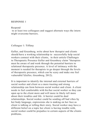 RESPONSE 1
Respond
to at least two colleagues and suggest alternate ways the intern
might overcome barriers.
Colleague 1: Tiffany
Geller, and Greenberg, write about how therapist and clients
should have a working relationship to successfully help social
workers connect with their clients, in their article Challenges
to Therapeutic Presence Geller and Greenbery claim "therapists
must be aware of and work through the potential barriers to
relational therapeutic presence. A level of intimacy with the
moment is needed for therapists to go deeper through the levels
of therapeutic presence, which can be scary and make one feel
vulnerable"(Geller, Greenberg, 2012).
It is important to identify the internal and external barriers of
social worker and client so a more trusting and strong
relationship can form between social worker and client. A client
needs to feel comfortable with his/her social worker so they can
open up to the client more and will more in likely tell more
about their troubles and life. A barrier could be dual
relationships. Social worker could be sending off bad vibes by
her body language, expressions she is making on her face as
client is talking or telling their story. Social worker may have a
different belief on a topic her client is having trouble with,
social worker could be prejudice to certain aspects of the clients
problems.
 