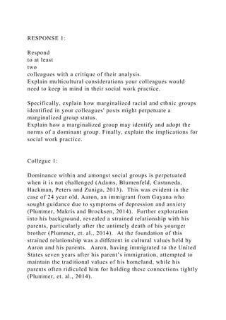 RESPONSE 1:
Respond
to at least
two
colleagues with a critique of their analysis.
Explain multicultural considerations your colleagues would
need to keep in mind in their social work practice.
Specifically, explain how marginalized racial and ethnic groups
identified in your colleagues' posts might perpetuate a
marginalized group status.
Explain how a marginalized group may identify and adopt the
norms of a dominant group. Finally, explain the implications for
social work practice.
Collegue 1:
Dominance within and amongst social groups is perpetuated
when it is not challenged (Adams, Blumenfeld, Castaneda,
Hackman, Peters and Zuniga, 2013). This was evident in the
case of 24 year old, Aaron, an immigrant from Guyana who
sought guidance due to symptoms of depression and anxiety
(Plummer, Makris and Brocksen, 2014). Further exploration
into his background, revealed a strained relationship with his
parents, particularly after the untimely death of his younger
brother (Plummer, et. al., 2014). At the foundation of this
strained relationship was a different in cultural values held by
Aaron and his parents. Aaron, having immigrated to the United
States seven years after his parent’s immigration, attempted to
maintain the traditional values of his homeland, while his
parents often ridiculed him for holding these connections tightly
(Plummer, et. al., 2014).
 