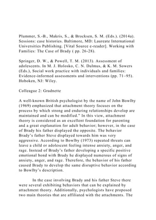 Plummer, S.-B., Makris, S., & Brocksen, S. M. (Eds.). (2014a).
Sessions: case histories. Baltimore, MD: Laureate International
Universities Publishing. [Vital Source e-reader]. Working with
Families: The Case of Brady ( pp. 26-28).
Springer, D. W., & Powell, T. M. (2013). Assessment of
adolescents. In M. J. Holosko, C. N. Dulmus, & K. M. Sowers
(Eds.), Social work practice with individuals and families:
Evidence-informed assessments and interventions (pp. 71–95).
Hoboken, NJ: Wiley.
Colleague 2: Gradnette
A well-known British psychologist by the name of John Bowlby
(1969) emphasized that attachment theory focuses on the
process by which strong and enduring relationships develop are
maintained and can be modified.” In this view, attachment
theory is considered as an excellent foundation for parenting
and a great explanation for adult behavior; however, in the case
of Brady his father displayed the opposite. The behavior
Brady’s father Steve displayed towards him was very
aggressive. According to Bowlby (1973) repeated threats can
leave a child or adolescent feeling intense anxiety, anger, and
rage. Instead of Brady’s father developing a specific positive
emotional bond with Brady he displayed numerous of signs of
anxiety, anger, and rage. Therefore, the behavior of his father
caused Brady to develop the same disruptive behavior according
to Bowlby’s description.
In the case involving Brady and his father Steve there
were several exhibiting behaviors that can be explained by
attachment theory. Additionally, psychologists have proposed
two main theories that are affiliated with the attachments. The
 