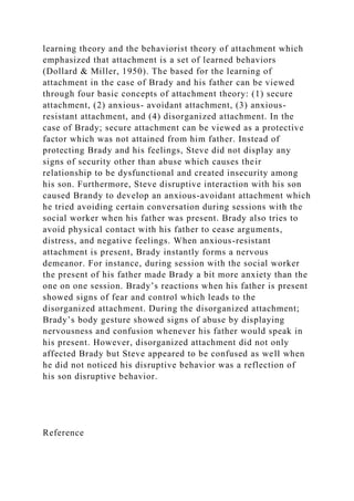 learning theory and the behaviorist theory of attachment which
emphasized that attachment is a set of learned behaviors
(Dollard & Miller, 1950). The based for the learning of
attachment in the case of Brady and his father can be viewed
through four basic concepts of attachment theory: (1) secure
attachment, (2) anxious- avoidant attachment, (3) anxious-
resistant attachment, and (4) disorganized attachment. In the
case of Brady; secure attachment can be viewed as a protective
factor which was not attained from him father. Instead of
protecting Brady and his feelings, Steve did not display any
signs of security other than abuse which causes their
relationship to be dysfunctional and created insecurity among
his son. Furthermore, Steve disruptive interaction with his son
caused Brandy to develop an anxious-avoidant attachment which
he tried avoiding certain conversation during sessions with the
social worker when his father was present. Brady also tries to
avoid physical contact with his father to cease arguments,
distress, and negative feelings. When anxious-resistant
attachment is present, Brady instantly forms a nervous
demeanor. For instance, during session with the social worker
the present of his father made Brady a bit more anxiety than the
one on one session. Brady’s reactions when his father is present
showed signs of fear and control which leads to the
disorganized attachment. During the disorganized attachment;
Brady’s body gesture showed signs of abuse by displaying
nervousness and confusion whenever his father would speak in
his present. However, disorganized attachment did not only
affected Brady but Steve appeared to be confused as well when
he did not noticed his disruptive behavior was a reflection of
his son disruptive behavior.
Reference
 