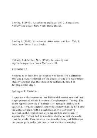 Bowlby, J (1973). Attachment and loss: Vol. 2. Separation:
Anxiety and anger. New York: Basic Books.
Bowlby J. (1969). Attachment. Attachment and loss: Vol. 1.
Loss. New York: Basic Books.
Dollard, J. & Miller, N.E. (1950). Personality and
psychotherapy. New York:McGraw-Hill
RESPONSE 2
Respond to at least two colleagues who identified a different
case and provide feedback on the client’s stage of development.
Identify another area that should be addressed, based on
developmental stage.
Colleague 1: Christine
It appears with assessment that Tiffani did master some of that
stages presented within Erickson's Developmental Theory. The
client reports knowing a "normal life" between infancy to 8
years old. Here, this defines under this theory that she held onto
the virtue of hope, with a psychosocial crisis of trust vs
mistrust, in the relationship with her mother and father. If
appears that Tiffani had no question whether or not she could
trust the world. This can also lead into the theory of Tiffani on
the proper path under this theory that she feared nothing.
 