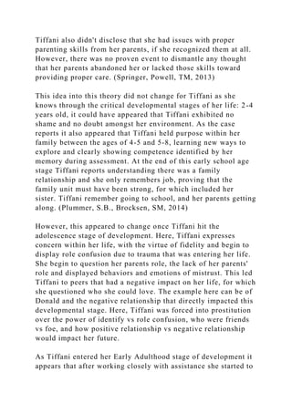 Tiffani also didn't disclose that she had issues with proper
parenting skills from her parents, if she recognized them at all.
However, there was no proven event to dismantle any thought
that her parents abandoned her or lacked those skills toward
providing proper care. (Springer, Powell, TM, 2013)
This idea into this theory did not change for Tiffani as she
knows through the critical developmental stages of her life: 2-4
years old, it could have appeared that Tiffani exhibited no
shame and no doubt amongst her environment. As the case
reports it also appeared that Tiffani held purpose within her
family between the ages of 4-5 and 5-8, learning new ways to
explore and clearly showing competence identified by her
memory during assessment. At the end of this early school age
stage Tiffani reports understanding there was a family
relationship and she only remembers job, proving that the
family unit must have been strong, for which included her
sister. Tiffani remember going to school, and her parents getting
along. (Plummer, S.B., Brocksen, SM, 2014)
However, this appeared to change once Tiffani hit the
adolescence stage of development. Here, Tiffani expresses
concern within her life, with the virtue of fidelity and begin to
display role confusion due to trauma that was entering her life.
She begin to question her parents role, the lack of her parents'
role and displayed behaviors and emotions of mistrust. This led
Tiffani to peers that had a negative impact on her life, for which
she questioned who she could love. The example here can be of
Donald and the negative relationship that directly impacted this
developmental stage. Here, Tiffani was forced into prostitution
over the power of identify vs role confusion, who were friends
vs foe, and how positive relationship vs negative relationship
would impact her future.
As Tiffani entered her Early Adulthood stage of development it
appears that after working closely with assistance she started to
 