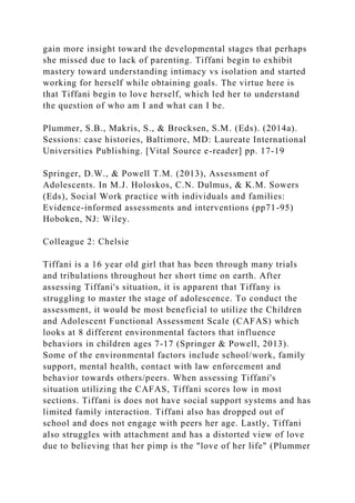 gain more insight toward the developmental stages that perhaps
she missed due to lack of parenting. Tiffani begin to exhibit
mastery toward understanding intimacy vs isolation and started
working for herself while obtaining goals. The virtue here is
that Tiffani begin to love herself, which led her to understand
the question of who am I and what can I be.
Plummer, S.B., Makris, S., & Brocksen, S.M. (Eds). (2014a).
Sessions: case histories, Baltimore, MD: Laureate International
Universities Publishing. [Vital Source e-reader] pp. 17-19
Springer, D.W., & Powell T.M. (2013), Assessment of
Adolescents. In M.J. Holoskos, C.N. Dulmus, & K.M. Sowers
(Eds), Social Work practice with individuals and families:
Evidence-informed assessments and interventions (pp71-95)
Hoboken, NJ: Wiley.
Colleague 2: Chelsie
Tiffani is a 16 year old girl that has been through many trials
and tribulations throughout her short time on earth. After
assessing Tiffani's situation, it is apparent that Tiffany is
struggling to master the stage of adolescence. To conduct the
assessment, it would be most beneficial to utilize the Children
and Adolescent Functional Assessment Scale (CAFAS) which
looks at 8 different environmental factors that influence
behaviors in children ages 7-17 (Springer & Powell, 2013).
Some of the environmental factors include school/work, family
support, mental health, contact with law enforcement and
behavior towards others/peers. When assessing Tiffani's
situation utilizing the CAFAS, Tiffani scores low in most
sections. Tiffani is does not have social support systems and has
limited family interaction. Tiffani also has dropped out of
school and does not engage with peers her age. Lastly, Tiffani
also struggles with attachment and has a distorted view of love
due to believing that her pimp is the "love of her life" (Plummer
 