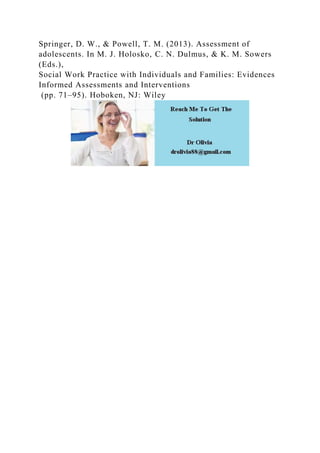 Springer, D. W., & Powell, T. M. (2013). Assessment of
adolescents. In M. J. Holosko, C. N. Dulmus, & K. M. Sowers
(Eds.),
Social Work Practice with Individuals and Families: Evidences
Informed Assessments and Interventions
(pp. 71–95). Hoboken, NJ: Wiley
 
