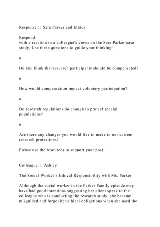Response 1: Sara Parker and Ethics
Respond
with a reaction to a colleague's views on the Sara Parker case
study. Use these questions to guide your thinking:
o
Do you think that research participants should be compensated?
o
How would compensation impact voluntary participation?
o
Do research regulations do enough to protect special
populations?
o
Are there any changes you would like to make to our current
research protections?
Please use the resources to support your post.
Colleague 1: Ashley
The Social Worker’s Ethical Responsibility with Ms. Parker
Although the social worker in the Parker Family episode may
have had good intentions suggesting her client speak to the
colleague who is conducting the research study, she became
misguided and forgot her ethical obligations when she used the
 