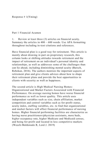Response # 1(Yming)
Part 1 Financial Acumen
1. Review at least three (3) articles on financial acuity.
Summary the articles in 400 – 600 words. Use APA formatting
throughout including in-text citations and references.
Have financial plan is a good way for retirement. This article is
mainly about drawing in part on proprietary research, this
column looks at shifting attitudes towards retirement and the
impact of retirement on an individual’s personal identity and
relationships, as well as addresses some of the challenges than
can lie ahead, including diminishing mental acuity (Barsch,
Rebekan, 2016). The authors mention the important aspects of
retirement plan and give clients advices about how to shape
their retirement plans and provide the best opportunities to
clients with security as well as happiness.
The second article is High Medical Nursing Homes:
Organizational and Market Factors Associated with Financial
Performance. On average nursing homes have worse financial
performance as well as lower quality. This article uses
independent variables such as size, chain affiliation, market
competition and control variables such as for-profit status,
acuity index, staffing variables, etc. to find that organizational
and market factors will affect financial performance of nursing
homes. Higher financial performing facilities are characterize as
having nurse practitioners/physician assistants, more beds,
higher occupancy rate, higher Medicare and Medicaid census,
and being for-profit and located in less competitive markets
(Weech-Maldonado R, Lord J. 2019)
 