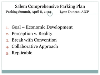 Salem Comprehensive Parking Plan
Parking Summit, April 8, 2014 Lynn Duncan, AICP
1. Goal – Economic Development
2. Perception v. Reality
3. Break with Convention
4. Collaborative Approach
5. Replicable
 