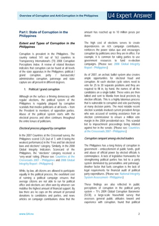 Overview of Corruption and Anti-Corruption in the Philippines




Part I: State of Corruption in the                       amount has reached up to 10 million pesos per
Philippines                                              donor.

Extent and Types of Corruption in the                    The high cost of elections serves to create
Philippines                                              dependencies on rich campaign contributors,
                                                         reinforces the power status quo and encourages
Corruption is prevalent in the Philippines. The          corruption by politicians once they are in office. For
country ranked 141 out of 163 countries in               example, it is common for ruling parties to use
Transparency International’s (TI) 2008 Corruption        government resources to fund re-election
Perceptions Index. A review of related literature        campaigns. (Please see: 2008 Global Integrity
indicates that corruption can be found at all levels     Report - Philippines)
of the state apparatus in the Philippines: political /
grand     corruption,     petty      /   bureaucratic/   As of 2007, an archaic ballot system also creates
administrative corruption, patronage and state           ample opportunities for electoral fraud and
capture are all present in different degrees.            corruption. At each election cycle voters need to
                                                         vote for 25 to 30 separate positions and they are
    1. Political / grand corruption                      required to fill in, by hand, the names of all the
                                                         candidates on a single ballot. These votes are then
Although on the surface a thriving democracy with        tallied and sent to Manila from local precincts by
regular elections, the political system of the           election officials. This is a highly laborious process
Philippines is regularly plagued by corruption           that is vulnerable to corruption and vote purchasing
scandals that involve politicians at all levels – from   at many decision points. The most notable recent
the President to members of opposition parties.          election scandals involved current president Arroyo
Abuse of the political system starts with the            who was accused of seeking assistance from an
electoral process and often continues throughout         election commissioner to ensure a million vote
the entire tenure of politicians.                        margin in the 2004 presidential race. This scandal
                                                         led to impeachment proceedings being initiated
Electoral process plagued by corruption                  against her in the senate. (Please see: Countries
                                                         at the Crossroads 2007 - Philippines)
In the 2007 Countries at the Crossroad survey, the
Philippines scored 3.25 (out of 7, with 0 being the      Corruption rampant among elected leaders
weakest performance) in the “Free and fair electoral
laws and elections” category. Similarly, in the 2008     The Philippines has a long history of corruption in
Global Integrity Indicators Scorecard of the             government - embezzlement of public funds, graft
Philippines, the “elections” category received a         and abuse of official power by elected officials is
“very weak” rating. (Please see: Countries at the        commonplace. A lack of legislative frameworks for
Crossroads 2007 - Philippines and 2008 Global            strengthening political parties has led to a party
Integrity Report - Philippines)                          system dominated by personalities and patronage.
                                                         Another factor that fuels corruption is the lack of
While, by law, all citizens are allowed to participate   legal requirements for financial audit of political
equally in the political process, the exorbitant cost    party expenditures. (Please see: National Integrity
of running a political campaign ensures that             System Assessment - Philippines)
average citizens are not able to run for political
office and elections are often won by whoever can        These findings are also reflected in public
mobilise the highest amount of financial support. By     perceptions of corruption in the political party
law there are no caps on the amount of personal          system – TI’s 2009 Global Corruption Barometer
donations to candidates and parties, and news            (GCB), a large-scale household survey that
articles on campaign contributions show that the         assesses general public attitudes toward and
                                                         experience with corruption, found that political


www.U4.no                                                                                                    2
 
