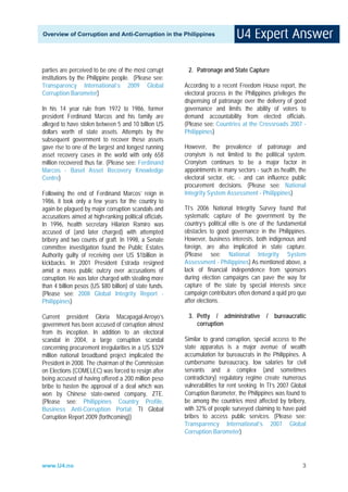 Overview of Corruption and Anti-Corruption in the Philippines




parties are perceived to be one of the most corrupt       2. Patronage and State Capture
institutions by the Philippine people. (Please see:
Transparency International’s 2009 Global                 According to a recent Freedom House report, the
Corruption Barometer)                                    electoral process in the Philippines privileges the
                                                         dispensing of patronage over the delivery of good
In his 14 year rule from 1972 to 1986, former            governance and limits the ability of voters to
president Ferdinand Marcos and his family are            demand accountability from elected officials.
alleged to have stolen between 5 and 10 billion US       (Please see: Countries at the Crossroads 2007 -
dollars worth of state assets. Attempts by the           Philippines)
subsequent government to recover these assets
gave rise to one of the largest and longest running      However, the prevalence of patronage and
asset recovery cases in the world with only 658          cronyism is not limited to the political system.
million recovered thus far. (Please see: Ferdinand       Cronyism continues to be a major factor in
Marcos - Basel Asset Recovery Knowledge                  appointments in many sectors - such as health, the
Centre)                                                  electoral sector, etc. - and can influence public
                                                         procurement decisions. (Please see: National
Following the end of Ferdinand Marcos’ reign in          Integrity System Assessment - Philippines)
1986, it took only a few years for the country to
again be plagued by major corruption scandals and        TI’s 2006 National Integrity Survey found that
accusations aimed at high-ranking political officials.   systematic capture of the government by the
In 1996, health secretary Hilarion Ramiro was            country’s political elite is one of the fundamental
accused of (and later charged) with attempted            obstacles to good governance in the Philippines.
bribery and two counts of graft. In 1998, a Senate       However, business interests, both indigenous and
committee investigation found the Public Estates         foreign, are also implicated in state capture.
Authority guilty of receiving over US $1billion in       (Please see: National Integrity System
kickbacks. In 2001 President Estrada resigned            Assessment - Philippines) As mentioned above, a
amid a mass public outcry over accusations of            lack of financial independence from sponsors
corruption. He was later charged with stealing more      during election campaigns can pave the way for
than 4 billion pesos (US $80 billion) of state funds.    capture of the state by special interests since
(Please see: 2008 Global Integrity Report -              campaign contributors often demand a quid pro quo
Philippines)                                             after elections.

Current president Gloria Macapagal-Arroyo’s               3. Petty / administrative         / bureaucratic
government has been accused of corruption almost             corruption
from its inception. In addition to an electoral
scandal in 2004, a large corruption scandal              Similar to grand corruption, special access to the
concerning procurement irregularities in a US $329       state apparatus is a major avenue of wealth
million national broadband project implicated the        accumulation for bureaucrats in the Philippines. A
President in 2008. The chairman of the Commission        cumbersome bureaucracy, low salaries for civil
on Elections (COMELEC) was forced to resign after        servants and a complex (and sometimes
being accused of having offered a 200 million peso       contradictory) regulatory regime create numerous
bribe to hasten the approval of a deal which was         vulnerabilities for rent seeking. In TI’s 2007 Global
won by Chinese state-owned company, ZTE.                 Corruption Barometer, the Philippines was found to
(Please see: Philippines Country Profile,                be among the countries most affected by bribery,
Business Anti-Corruption Portal; TI Global               with 32% of people surveyed claiming to have paid
Corruption Report 2009 (forthcoming))                    bribes to access public services. (Please see:
                                                         Transparency International’s 2007 Global
                                                         Corruption Barometer)




www.U4.no                                                                                                   3
 