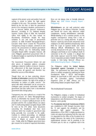 Overview of Corruption and Anti-Corruption in the Philippines




segment of the private sector and another from civil    these are not always clear or formally delivered.
society, is meant to further the fight against          (Please see: 2008 Global Integrity Report -
corruption in this area. This provision, however, is    Philippines)
limited by the fact that, in what the government
deems to be emergency situations, procurement is        Whistleblowers are not well protected under
free to proceed without observer involvement.           Philippine law as the Witness Protection, Security
Moreover, according to TI’s National Integrity          and Benefit Act covers only witnesses and/or
Systems Country Study of 2006, this framework           complainants, leaving whistleblowers vulnerable.
suffers from rigidity as the rules include no           Whistle-blowing is not a common practice as the
discretionary mechanisms despite the large              negative consequences arising from a lack of
variations in size and scope of procurement             protection acts as a strong deterrent. In practice,
contracts. In 2008 President Macapagal-Arroyo’s         however, reports by civil servants and private sector
Executive Order 662-A created the Procurement           employees are often submitted anonymously, which
Transparency Group to evaluate, comment on and          limits the scope of reported details and makes
oversee the procurement of national government          follow-up difficult. Whistleblowers have been
agencies. (Please see TI’s forthcoming Global           severely denounced in the past: often shunned by
Corruption Report 2009). Corruption, however, still     colleagues and friends or even resulting in death. In
costs Philippine government procurement 30% of          connection to the ZTE scandal, it is alleged that
its allocated budget as reported by the Bertelsmann     only media exposure saved the former Philippine
Foundation in 2008.                                     Forest Corporation president, Rodolfo Noel Imperial
                                                        Lozada, Jr. from being “silenced”. (Please see:
The Government Procurement Reform Act and               2008 Global Integrity Report - Philippines)
other pieces of legislation address corruption
challenges related to conflicts of interest. However,   The Philippines ratified the United Nations
the enforcement of this legal framework is not          Convention against Corruption in November
uniform across all agencies and therefore has           2006. The government has also joined regional
limited the success of this initiative.                 efforts to combat corruption by endorsing the Asian
                                                        Development Bank / OECD Anti-Corruption
Though there are no laws protecting citizens’           Initiative for Asia-Pacific in 2001 and it has ratified
freedom of information enacted in the Philippines,      the UN Convention against Transnational
the constitution contains “the right of the people to   Organized Crime in 2006. (Please see: TI’s
information on matters of public concern.” The          forthcoming Global Corruption Report 2009)
speed with which information can be accessed is
contingent upon personal connections within the
government and also suffers from a decentralized        The Institutional Framework
government data storage policy.

Transparency has also suffered as a result of the       The Philippines employs a number of institutional
political pressures on Gloria Macapagal-Arroyo.         mechanisms to combat corruption. The degree of
Access to information has become more difficult         independence and effectiveness of these agencies,
since 2007 as a result of political pressure on the     however, varies greatly.
president and the ZTE scandal (Please see above
and TI’s forthcoming Global Corruption Report 2009      The Presidential Anti-Graft Commission (PAGC)
for more on the ZTE affair). Some documents             was established in 2001 through Executive Order
concerning the broadband deal have been                 No. 12 and supports the president’s and the
restricted, which has resulted in government data       executive’s fight against corruption. The
being generally less accessible to the public.          independence of the PAGC is highly questioned as
Contrary to criminal proceedings, an individual         it does not enjoy fiscal autonomy from the state and
receives no government support when he/she              it is dependent on the Office of the President for its
wishes to dispute an access to information              budget. Moreover, the nature of the Commission’s
case. Finally, while the Philippine government does     organizational structure and its proximity to the
give reasons for its denial of requested information,   President puts its role as a legitimate tool in the


www.U4.no                                                                                                    6
 