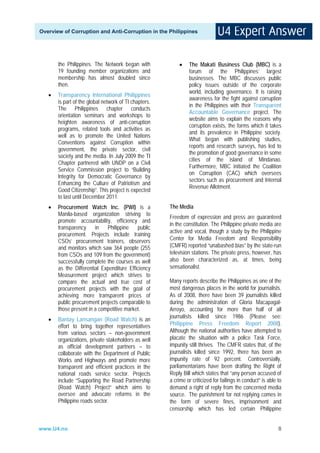 Overview of Corruption and Anti-Corruption in the Philippines




       the Philippines. The Network began with             •    The Makati Business Club (MBC) is a
       19 founding member organizations and                     forum of the Philippines’ largest
       membership has almost doubled since                      businesses. The MBC discusses public
       then.                                                    policy issues outside of the corporate
                                                                world, including governance. It is raising
   •   Transparency International Philippines
                                                                awareness for the fight against corruption
       is part of the global network of TI chapters.
                                                                in the Philippines with their Transparent
       The Philippines chapter conducts
                                                                Accountable Governance project. The
       orientation seminars and workshops to
                                                                website aims to explain the reasons why
       heighten awareness of anti-corruption
                                                                corruption exists, the forms which it takes
       programs, related tools and activities as
                                                                and its prevalence in Philippine society.
       well as to promote the United Nations
                                                                What began with publishing studies,
       Conventions against Corruption within
                                                                reports and research surveys, has led to
       government, the private sector, civil
                                                                the promotion of good governance in some
       society and the media. In July 2009 the TI
                                                                cities of the island of Mindanao.
       Chapter partnered with UNDP on a Civil
                                                                Furthermore, MBC initiated the Coalition
       Service Commission project to “Building
                                                                on Corruption (CAC) which oversees
       Integrity for Democratic Governance by
                                                                sectors such as procurement and Internal
       Enhancing the Culture of Patriotism and
                                                                Revenue Allotment.
       Good Citizenship”. This project is expected
       to last until December 2011.
   •   Procurement Watch Inc. (PWI) is a               The Media
       Manila-based organization striving to
                                                       Freedom of expression and press are guaranteed
       promote accountability, efficiency and
                                                       in the constitution. The Philippine private media are
       transparency     in   Philippine    public
                                                       active and vocal, though a study by the Philippine
       procurement. Projects include training
       CSOs’ procurement trainers, observers           Center for Media Freedom and Responsibility
       and monitors which saw 364 people (255          (CMFR) reported “unabashed bias” by the state-run
       from CSOs and 109 from the government)          television stations. The private press, however, has
       successfully complete the courses as well       also been characterized as, at times, being
       as the Differential Expenditure Efficiency      sensationalist.
       Measurement project which strives to
       compare the actual and true cost of             Many reports describe the Philippines as one of the
       procurement projects with the goal of           most dangerous places in the world for journalists.
       achieving more transparent prices of            As of 2008, there have been 39 journalists killed
       public procurement projects comparable to       during the administration of Gloria Macapagal-
       those present in a competitive market.          Arroyo, accounting for more than half of all
                                                       journalists killed since 1986 (Please see:
   •   Bantay Lansangan (Road Watch) is an
       effort to bring together representatives        Philippine Press Freedom Report 2008).
       from various sectors – non-government           Although the national authorities have attempted to
       organizations, private stakeholders as well     placate the situation with a police Task Force,
       as official development partners – to           impunity still thrives. The CMFR states that, of the
       collaborate with the Department of Public       journalists killed since 1992, there has been an
       Works and Highways and promote more             impunity rate of 92 percent. Controversially,
       transparent and efficient practices in the      parliamentarians have been drafting the Right of
       national roads service sector. Projects         Reply Bill which states that “any person accused of
       include “Supporting the Road Partnership        a crime or criticized for failings in conduct” is able to
       (Road Watch) Project” which aims to             demand a right of reply from the concerned media
       oversee and advocate reforms in the             source. The punishment for not replying comes in
       Philippine roads sector.                        the form of severe fines, imprisonment and
                                                       censorship which has led certain Philippine


www.U4.no                                                                                                     8
 