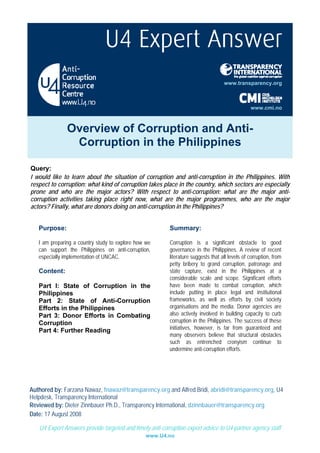 www.transparency.org



                                                                                                 www.cmi.no



               Overview of Corruption and Anti-
                Corruption in the Philippines

Query:
I would like to learn about the situation of corruption and anti-corruption in the Philippines. With
respect to corruption: what kind of corruption takes place in the country, which sectors are especially
prone and who are the major actors? With respect to anti-corruption: what are the major anti-
corruption activities taking place right now, what are the major programmes, who are the major
actors? Finally, what are donors doing on anti-corruption in the Philippines?


   Purpose:                                               Summary:

   I am preparing a country study to explore how we       Corruption is a significant obstacle to good
   can support the Philippines on anti-corruption,        governance in the Philippines. A review of recent
   especially implementation of UNCAC.                    literature suggests that all levels of corruption, from
                                                          petty bribery to grand corruption, patronage and
   Content:                                               state capture, exist in the Philippines at a
                                                          considerable scale and scope. Significant efforts
   Part I: State of Corruption in the                     have been made to combat corruption, which
   Philippines                                            include putting in place legal and institutional
   Part 2: State of Anti-Corruption                       frameworks, as well as efforts by civil society
   Efforts in the Philippines                             organisations and the media. Donor agencies are
   Part 3: Donor Efforts in Combating                     also actively involved in building capacity to curb
   Corruption                                             corruption in the Philippines. The success of these
   Part 4: Further Reading                                initiatives, however, is far from guaranteed and
                                                          many observers believe that structural obstacles
                                                          such as entrenched cronyism continue to
                                                          undermine anti-corruption efforts.




Authored by: Farzana Nawaz, fnawaz@transparency.org and Alfred Bridi, abridi@transparency.org, U4
Helpdesk, Transparency International
Reviewed by: Dieter Zinnbauer Ph.D., Transparency International, dzinnbauer@transparency.org
Date: 17 August 2008

   U4 Expert Answers provide targeted and timely anti-corruption expert advice to U4 partner agency staff
                                                www.U4.no
 