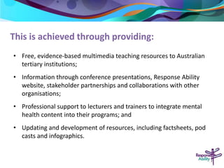 This is achieved through providing: 
• Free, evidence-based multimedia teaching resources to Australian 
tertiary institutions; 
• Information through conference presentations, Response Ability 
website, stakeholder partnerships and collaborations with other 
organisations; 
• Professional support to lecturers and trainers to integrate mental 
health content into their programs; and 
• Updating and development of resources, including factsheets, pod 
casts and infographics. 
 