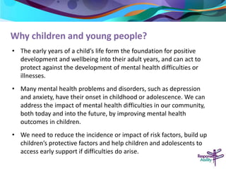 Why children and young people? 
• The early years of a child’s life form the foundation for positive 
development and wellbeing into their adult years, and can act to 
protect against the development of mental health difficulties or 
illnesses. 
• Many mental health problems and disorders, such as depression 
and anxiety, have their onset in childhood or adolescence. We can 
address the impact of mental health difficulties in our community, 
both today and into the future, by improving mental health 
outcomes in children. 
• We need to reduce the incidence or impact of risk factors, build up 
children’s protective factors and help children and adolescents to 
access early support if difficulties do arise. 
 