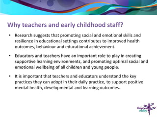 Why teachers and early childhood staff? 
• Research suggests that promoting social and emotional skills and 
resilience in educational settings contributes to improved health 
outcomes, behaviour and educational achievement. 
• Educators and teachers have an important role to play in creating 
supportive learning environments, and promoting optimal social and 
emotional wellbeing of all children and young people. 
• It is important that teachers and educators understand the key 
practices they can adopt in their daily practice, to support positive 
mental health, developmental and learning outcomes. 
 