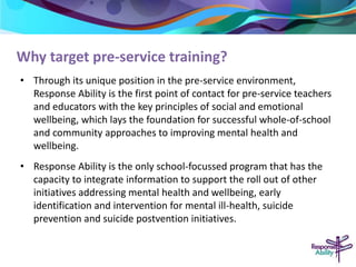 Why target pre-service training? 
• Through its unique position in the pre-service environment, 
Response Ability is the first point of contact for pre-service teachers 
and educators with the key principles of social and emotional 
wellbeing, which lays the foundation for successful whole-of-school 
and community approaches to improving mental health and 
wellbeing. 
• Response Ability is the only school-focussed program that has the 
capacity to integrate information to support the roll out of other 
initiatives addressing mental health and wellbeing, early 
identification and intervention for mental ill-health, suicide 
prevention and suicide postvention initiatives. 
 