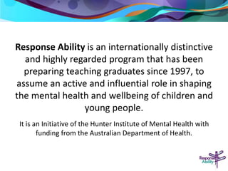 Response Ability is an internationally distinctive 
and highly regarded program that has been 
preparing teaching graduates since 1997, to 
assume an active and influential role in shaping 
the mental health and wellbeing of children and 
young people. 
It is an Initiative of the Hunter Institute of Mental Health with 
funding from the Australian Department of Health. 
 