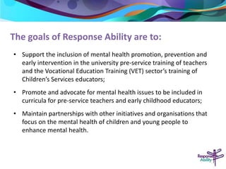 The goals of Response Ability are to: 
• Support the inclusion of mental health promotion, prevention and 
early intervention in the university pre-service training of teachers 
and the Vocational Education Training (VET) sector’s training of 
Children’s Services educators; 
• Promote and advocate for mental health issues to be included in 
curricula for pre-service teachers and early childhood educators; 
• Maintain partnerships with other initiatives and organisations that 
focus on the mental health of children and young people to 
enhance mental health. 
 