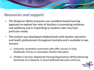 Resources and support 
• The Response Ability resources use a problem-based learning 
approach to explore the roles of teachers in promoting resilience 
and wellbeing and in responding to students who may have 
particular needs. 
• The content was developed collaboratively with teacher educators 
and health professionals throughout Australia and is available in two 
streams: 
1. University: Australian universities who offer courses in Early 
Childhood, Primary or Secondary Teacher Education. 
2. Children’s Services: Registered Training Organisations (RTOs) delivering 
Certificate III or Diploma in Early Childhood Education and Care. 
 